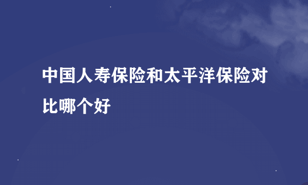 中国人寿保险和太平洋保险对比哪个好