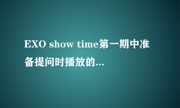 EXO show time第一期中准备提问时播放的mv是那一首歌的？