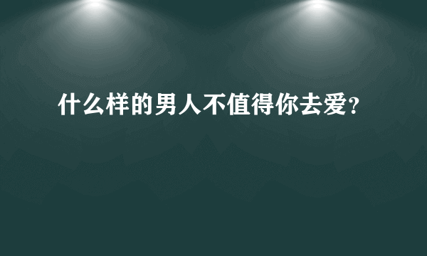 什么样的男人不值得你去爱？