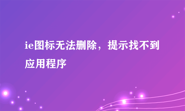 ie图标无法删除，提示找不到应用程序