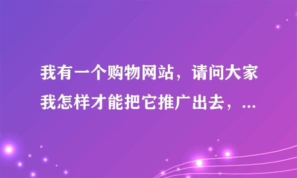 我有一个购物网站，请问大家我怎样才能把它推广出去，让大家认可我的网站？怎么推广宣传？求答案！