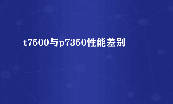 t7500与p7350性能差别