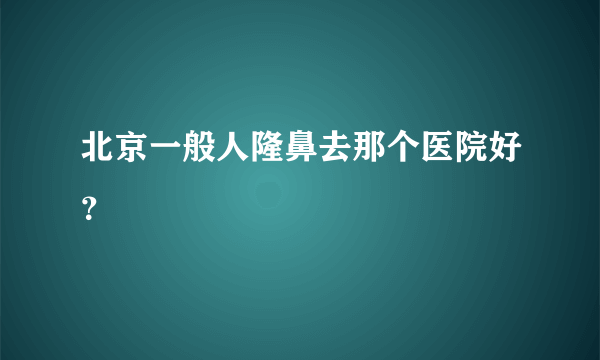 北京一般人隆鼻去那个医院好？