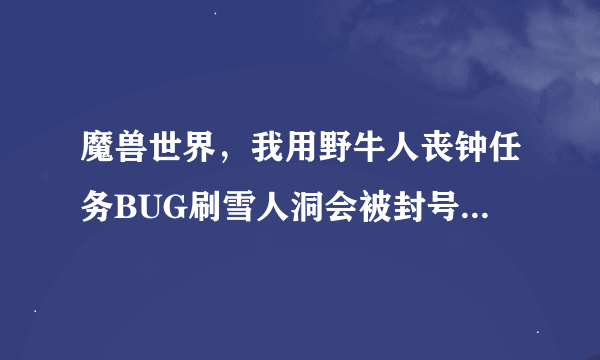 魔兽世界，我用野牛人丧钟任务BUG刷雪人洞会被封号么，有个联盟一直跟着我0.0他是查封号的么