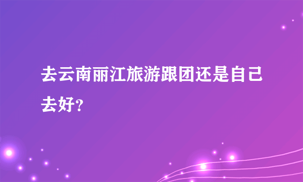 去云南丽江旅游跟团还是自己去好？