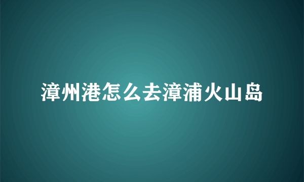 漳州港怎么去漳浦火山岛