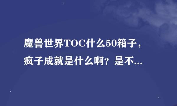 魔兽世界TOC什么50箱子，疯子成就是什么啊？是不是要打50次才有的箱子？