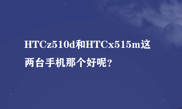 HTCz510d和HTCx515m这两台手机那个好呢？