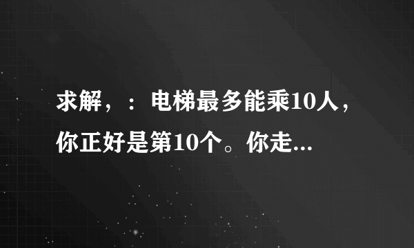 求解，：电梯最多能乘10人，你正好是第10个。你走进电梯之后发现超重了，然后你走了出来。电梯关门后