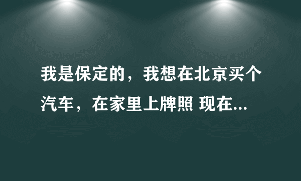 我是保定的，我想在北京买个汽车，在家里上牌照 现在还能再北京买吗？听说不能了 懂得回答下