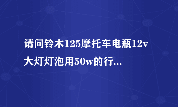 请问铃木125摩托车电瓶12v大灯灯泡用50w的行吗。谢谢铃木110