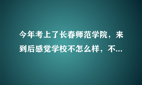 今年考上了长春师范学院，来到后感觉学校不怎么样，不知是继续念还是回去复读