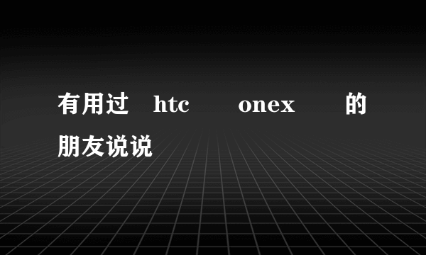 有用过　htc　　onex　　的朋友说说