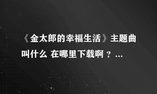 《金太郎的幸福生活》主题曲叫什么 在哪里下载啊 ？有知道的哥们发个网址。谢谢！