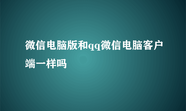 微信电脑版和qq微信电脑客户端一样吗