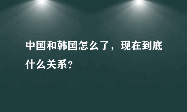 中国和韩国怎么了，现在到底什么关系？