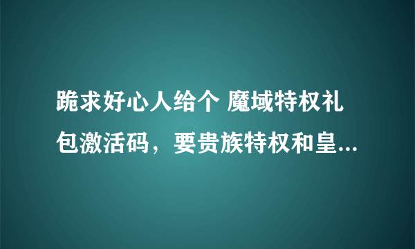 跪求好心人给个 魔域特权礼包激活码，要贵族特权和皇室特权的。1624673231@qq。com