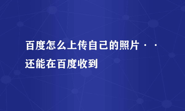 百度怎么上传自己的照片··还能在百度收到