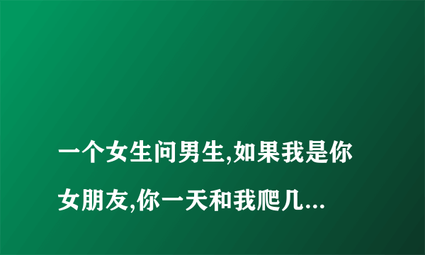 
一个女生问男生,如果我是你女朋友,你一天和我爬几次山该怎么回答
