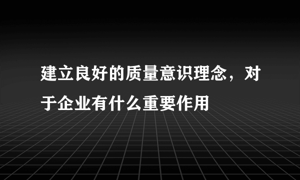 建立良好的质量意识理念，对于企业有什么重要作用