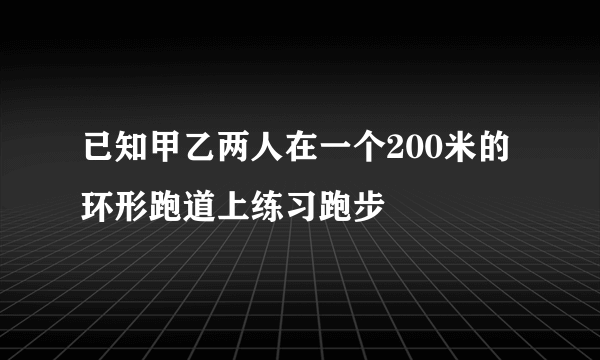 已知甲乙两人在一个200米的环形跑道上练习跑步