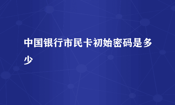 中国银行市民卡初始密码是多少