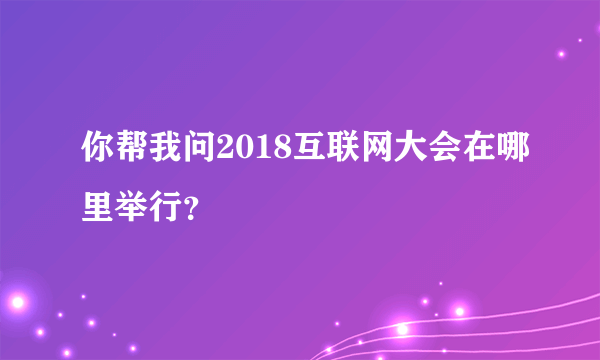 你帮我问2018互联网大会在哪里举行？