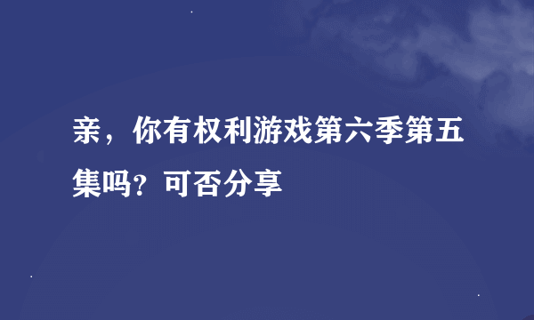 亲，你有权利游戏第六季第五集吗？可否分享