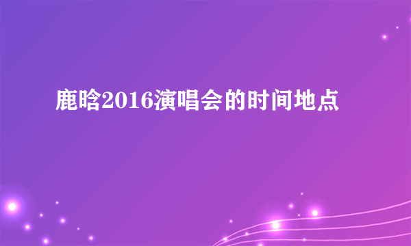 鹿晗2016演唱会的时间地点