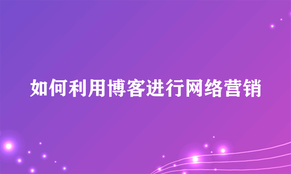 如何利用博客进行网络营销