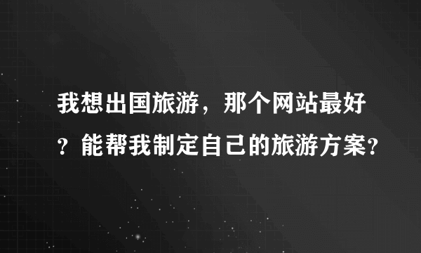 我想出国旅游，那个网站最好？能帮我制定自己的旅游方案？