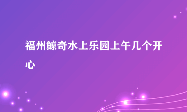 福州鲸奇水上乐园上午几个开心