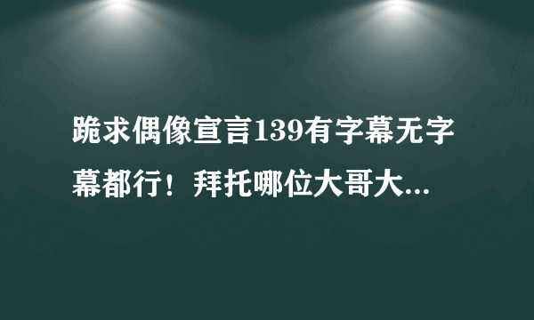 跪求偶像宣言139有字幕无字幕都行！拜托哪位大哥大姐帮帮忙！给个网址或发到我的youxiang！！！