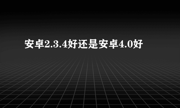 安卓2.3.4好还是安卓4.0好