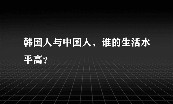 韩国人与中国人，谁的生活水平高？