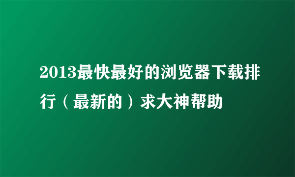 2013最快最好的浏览器下载排行（最新的）求大神帮助