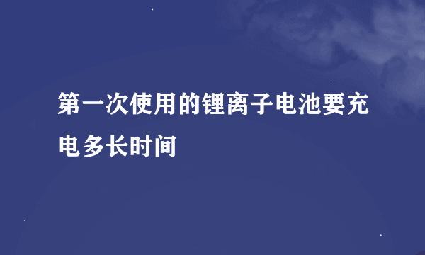 第一次使用的锂离子电池要充电多长时间