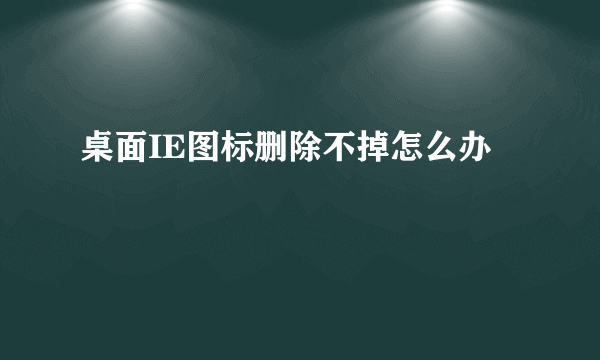 桌面IE图标删除不掉怎么办