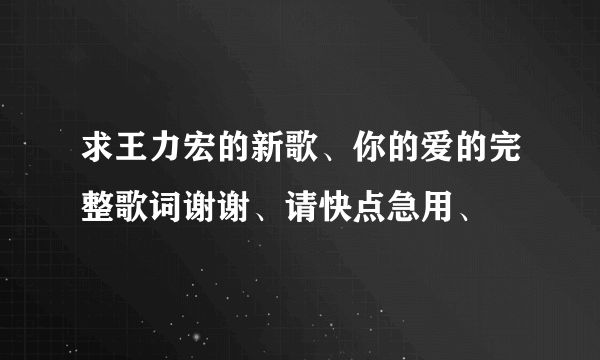 求王力宏的新歌、你的爱的完整歌词谢谢、请快点急用、