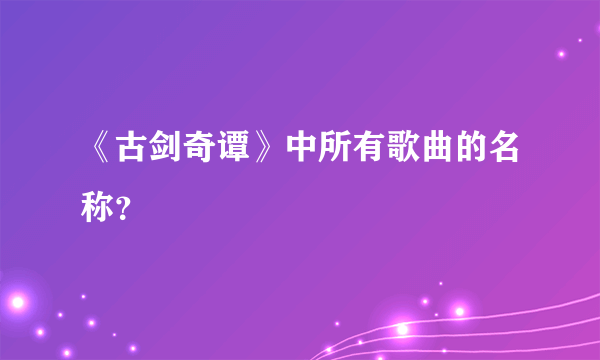 《古剑奇谭》中所有歌曲的名称？