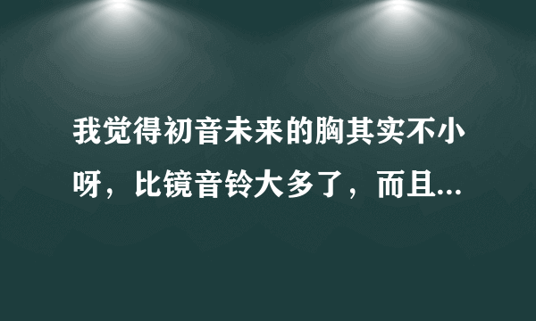 我觉得初音未来的胸其实不小呀，比镜音铃大多了，而且16岁的活确实恰到好处