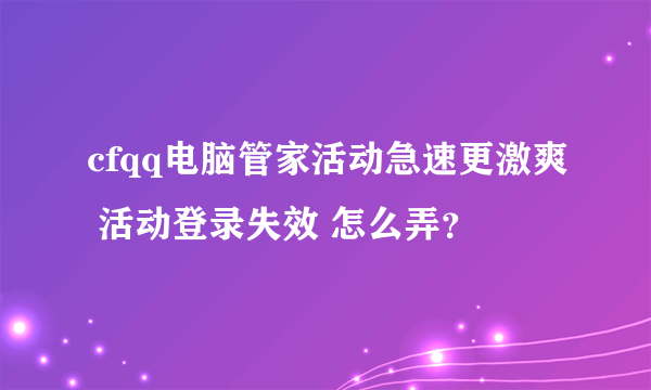 cfqq电脑管家活动急速更激爽 活动登录失效 怎么弄？