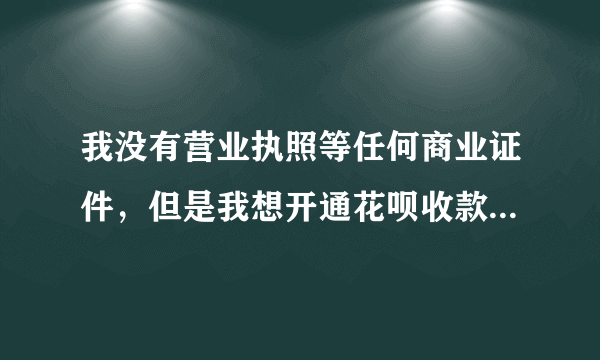 我没有营业执照等任何商业证件，但是我想开通花呗收款，怎么开