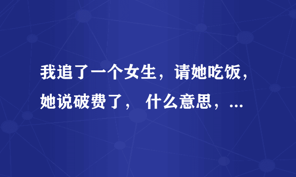 我追了一个女生，请她吃饭，她说破费了， 什么意思，她什么态度 以前请她吃饭都不会说的。 送