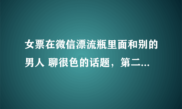 女票在微信漂流瓶里面和别的男人 聊很色的话题，第二天女票主动给我说了，现在我该怎么办？