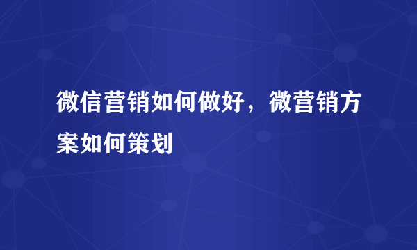 微信营销如何做好，微营销方案如何策划