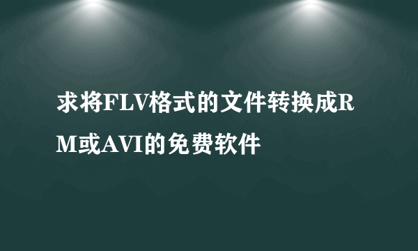 求将FLV格式的文件转换成RM或AVI的免费软件