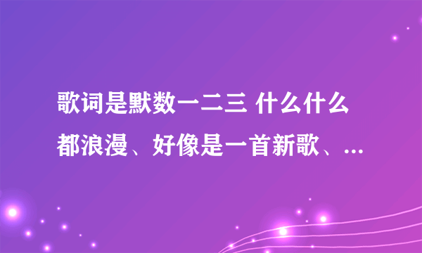 歌词是默数一二三 什么什么都浪漫、好像是一首新歌、男声、歌曲轻快