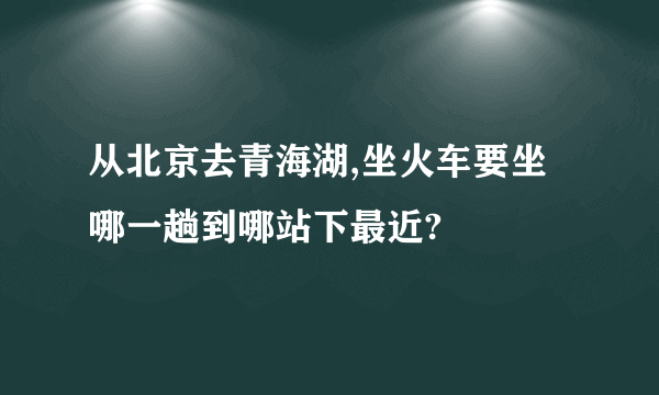 从北京去青海湖,坐火车要坐哪一趟到哪站下最近?