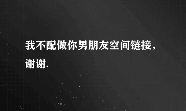 我不配做你男朋友空间链接，谢谢.